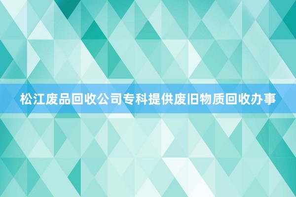 松江废品回收公司专科提供废旧物质回收办事