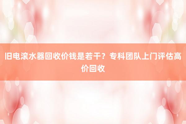 旧电滚水器回收价钱是若干？专科团队上门评估高价回收