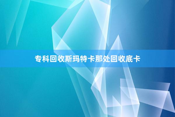 专科回收斯玛特卡那处回收底卡