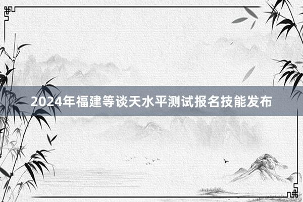 2024年福建等谈天水平测试报名技能发布