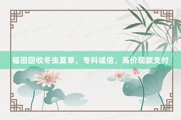 福田回收冬虫夏草，专科诚信，高价现款支付