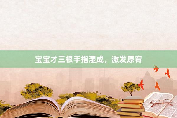 宝宝才三根手指湿成，激发原宥